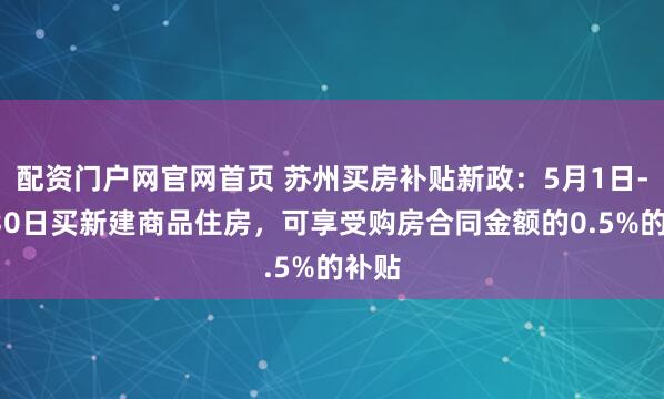 配资门户网官网首页 苏州买房补贴新政：5月1日-6月30日买新建商品住房，可享受购房合同金额的0.5%的补贴