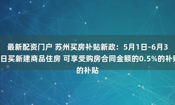 最新配资门户 苏州买房补贴新政：5月1日-6月30日买新建商品住房 可享受购房合同金额的0.5%的补贴