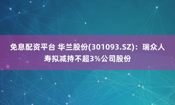 免息配资平台 华兰股份(301093.SZ)：瑞众人寿拟减持不超3%公司股份