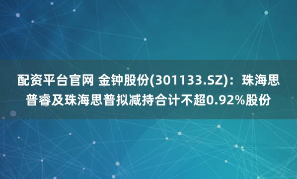 配资平台官网 金钟股份(301133.SZ)：珠海思普睿及珠海思普拟减持合计不超0.92%股份