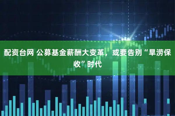 配资台网 公募基金薪酬大变革，或要告别“旱涝保收”时代