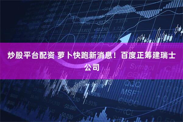 炒股平台配资 萝卜快跑新消息！百度正筹建瑞士公司