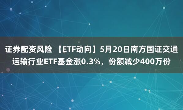 证券配资风险 【ETF动向】5月20日南方国证交通运输行业ETF基金涨0.3%，份额减少400万份