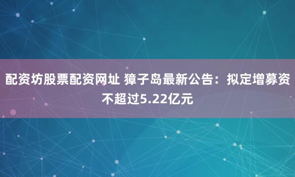 配资坊股票配资网址 獐子岛最新公告：拟定增募资不超过5.22亿元