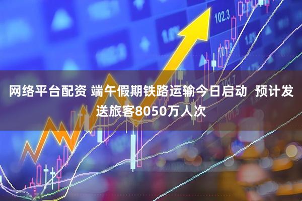网络平台配资 端午假期铁路运输今日启动  预计发送旅客8050万人次