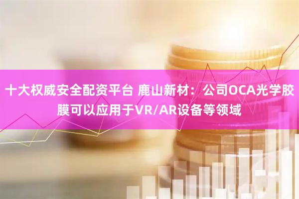 十大权威安全配资平台 鹿山新材：公司OCA光学胶膜可以应用于VR/AR设备等领域
