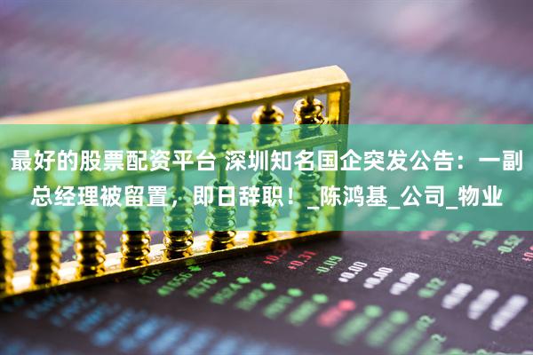 最好的股票配资平台 深圳知名国企突发公告：一副总经理被留置，即日辞职！_陈鸿基_公司_物业