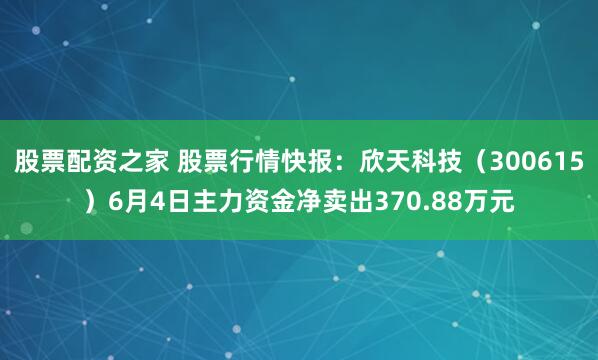 股票配资之家 股票行情快报：欣天科技（300615）6月4日主力资金净卖出370.88万元