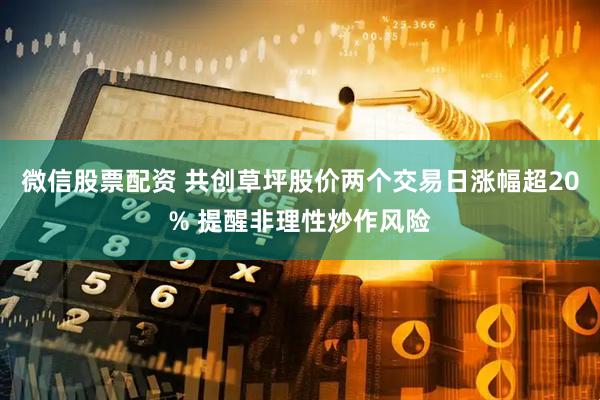 微信股票配资 共创草坪股价两个交易日涨幅超20% 提醒非理性炒作风险