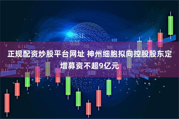 正规配资炒股平台网址 神州细胞拟向控股股东定增募资不超9亿元