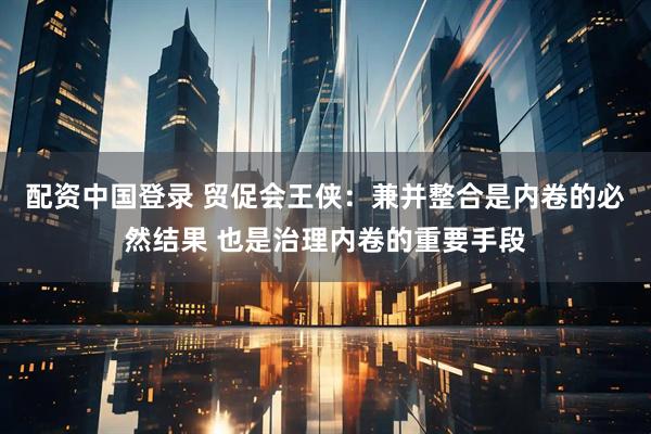 配资中国登录 贸促会王侠：兼并整合是内卷的必然结果 也是治理内卷的重要手段