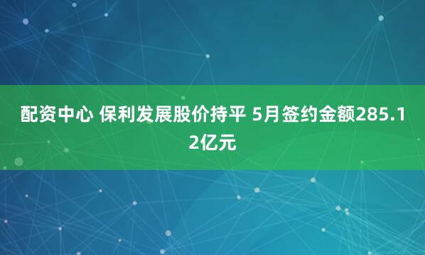 配资中心 保利发展股价持平 5月签约金额285.12亿元