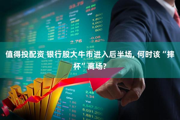 值得投配资 银行股大牛市进入后半场, 何时该“摔杯”离场?
