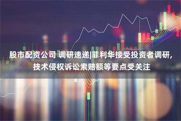股市配资公司 调研速递|菲利华接受投资者调研, 技术侵权诉讼索赔额等要点受关注