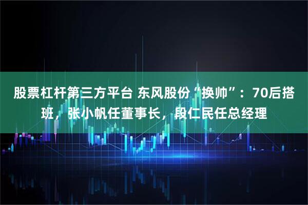 股票杠杆第三方平台 东风股份“换帅”：70后搭班，张小帆任董事长，段仁民任总经理