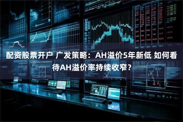 配资股票开户 广发策略：AH溢价5年新低 如何看待AH溢价率持续收窄？
