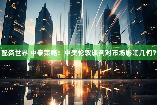 配资世界 中泰策略：中美伦敦谈判对市场影响几何？