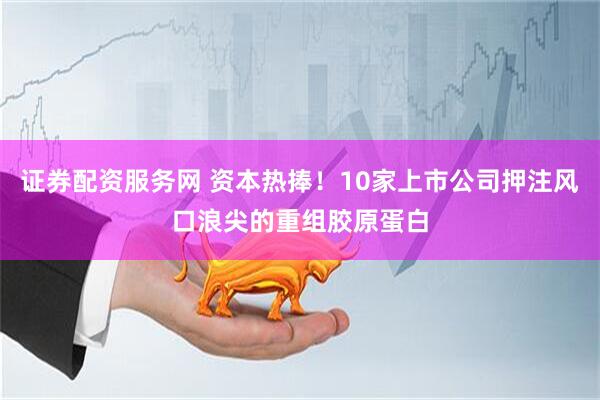 证券配资服务网 资本热捧！10家上市公司押注风口浪尖的重组胶原蛋白