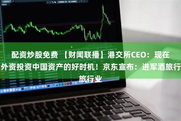 配资炒股免费 【财闻联播】港交所CEO：现在是外资投资中国资产的好时机！京东宣布：进军酒旅行业