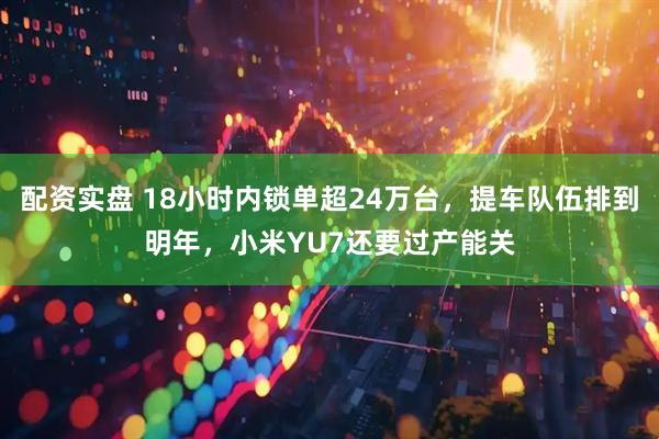 配资实盘 18小时内锁单超24万台，提车队伍排到明年，小米YU7还要过产能关