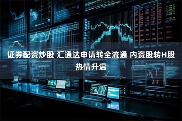 证券配资炒股 汇通达申请转全流通 内资股转H股热情升温