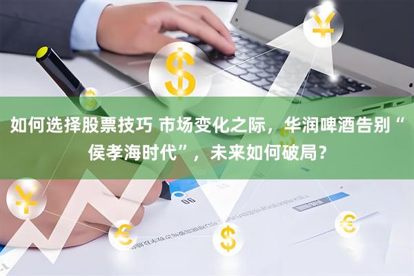 如何选择股票技巧 市场变化之际，华润啤酒告别“侯孝海时代”，未来如何破局？