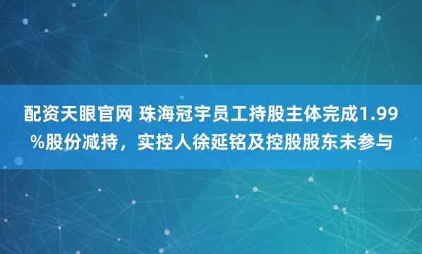 配资天眼官网 珠海冠宇员工持股主体完成1.99%股份减持，实控人徐延铭及控股股东未参与