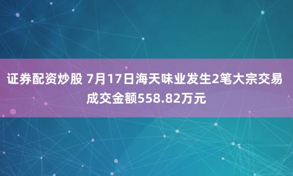 证券配资炒股 7月17日海天味业发生2笔大宗交易 成交金额558.82万元