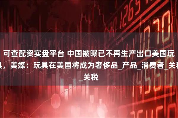 可查配资实盘平台 中国被曝已不再生产出口美国玩具，美媒：玩具在美国将成为奢侈品_产品_消费者_关税