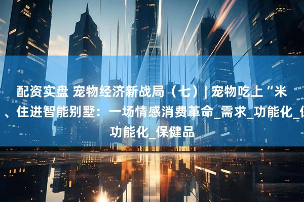 配资实盘 宠物经济新战局（七）| 宠物吃上“米其林”、住进智能别墅：一场情感消费革命_需求_功能化_保健品