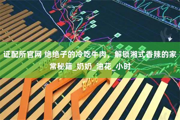 证配所官网 绝绝子的冷吃牛肉，解锁湘式香辣的家常秘籍_奶奶_油花_小时