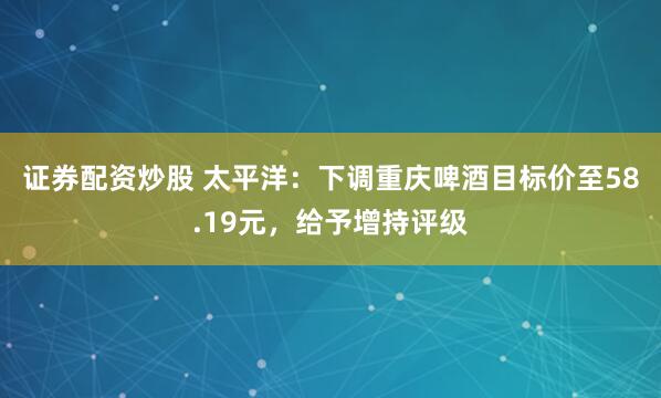 证券配资炒股 太平洋：下调重庆啤酒目标价至58.19元，给予增持评级