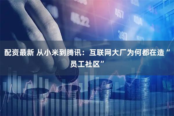 配资最新 从小米到腾讯：互联网大厂为何都在造“员工社区”