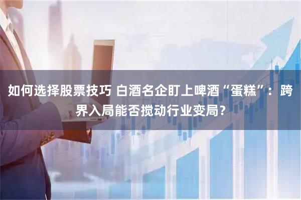 如何选择股票技巧 白酒名企盯上啤酒“蛋糕”：跨界入局能否搅动行业变局？