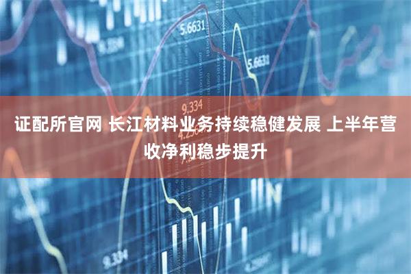 证配所官网 长江材料业务持续稳健发展 上半年营收净利稳步提升