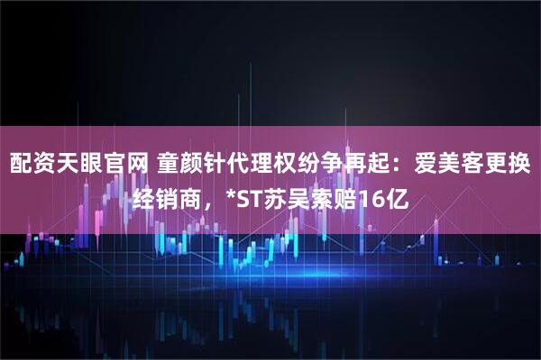 配资天眼官网 童颜针代理权纷争再起：爱美客更换经销商，*ST苏吴索赔16亿