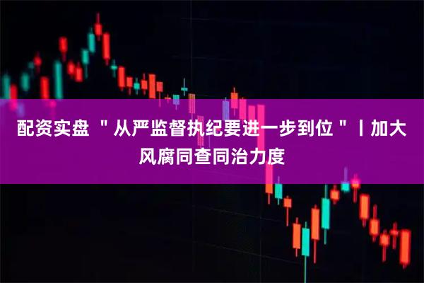 配资实盘 ＂从严监督执纪要进一步到位＂丨加大风腐同查同治力度