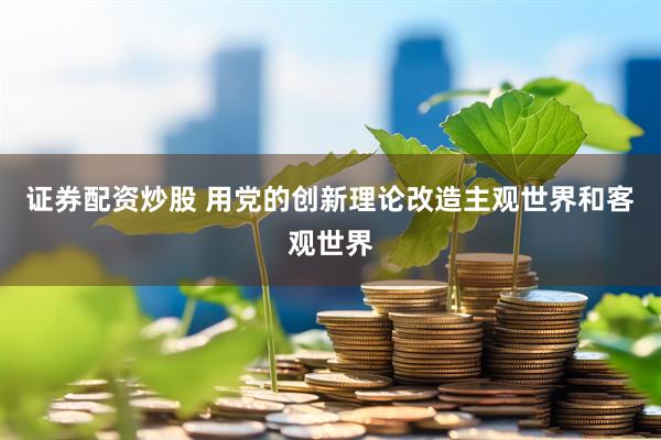 证券配资炒股 用党的创新理论改造主观世界和客观世界