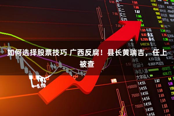 如何选择股票技巧 广西反腐！县长黄瑞吉，任上被查