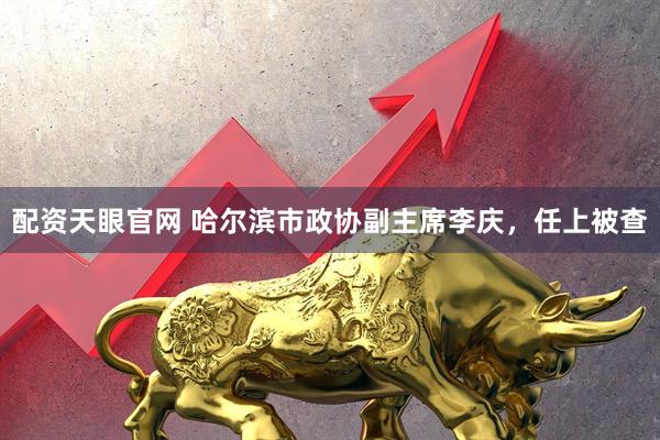 配资天眼官网 哈尔滨市政协副主席李庆，任上被查